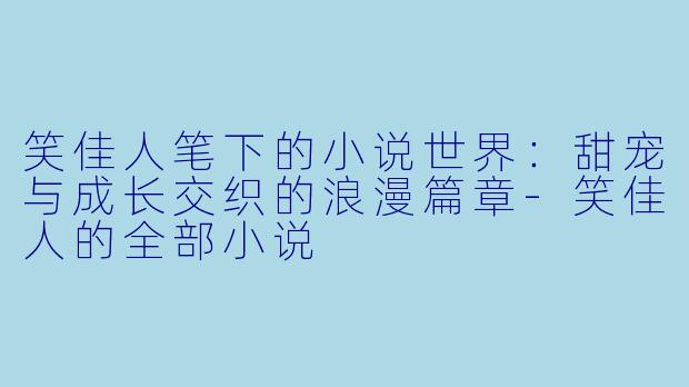 笑佳人笔下的小说世界：甜宠与成长交织的浪漫篇章-笑佳人的全部小说