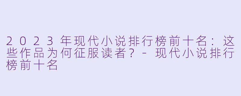 2023年现代小说排行榜前十名：这些作品为何征服读者？-现代小说排行榜前十名