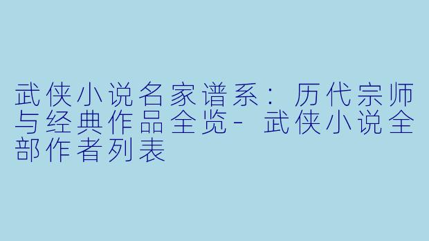 武侠小说名家谱系：历代宗师与经典作品全览-武侠小说全部作者列表