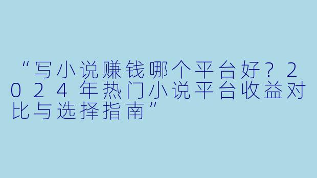 “写小说赚钱哪个平台好？2024年热门小说平台收益对比与选择指南”