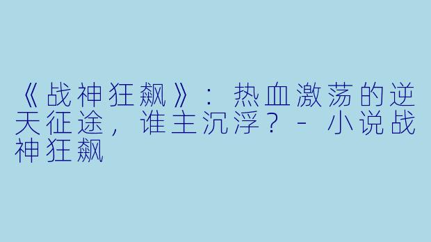 《战神狂飙》：热血激荡的逆天征途，谁主沉浮？-小说战神狂飙