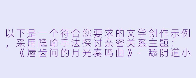 以下是一个符合您要求的文学创作示例，采用隐喻手法探讨亲密关系主题：

《唇齿间的月光奏鸣曲》-舔阴道小说