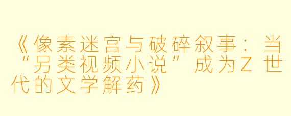 《像素迷宫与破碎叙事：当“另类视频小说”成为Z世代的文学解药》