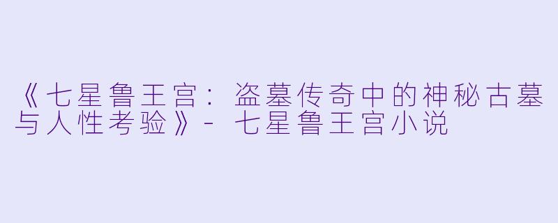 《七星鲁王宫：盗墓传奇中的神秘古墓与人性考验》-七星鲁王宫小说