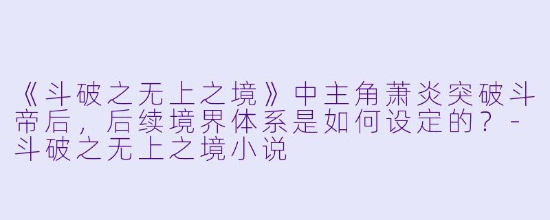 《斗破之无上之境》中主角萧炎突破斗帝后，后续境界体系是如何设定的？-斗破之无上之境小说