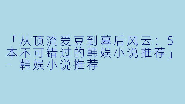 「从顶流爱豆到幕后风云：5本不可错过的韩娱小说推荐」-韩娱小说推荐