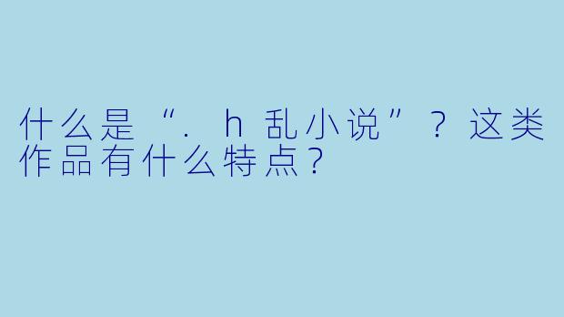 什么是“.h乱小说”？这类作品有什么特点？