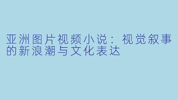 亚洲图片视频小说：视觉叙事的新浪潮与文化表达