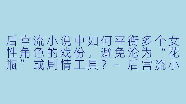 后宫流小说中如何平衡多个女性角色的戏份，避免沦为“花瓶”或剧情工具？-后宫流小说