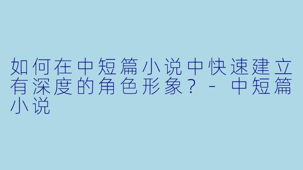 如何在中短篇小说中快速建立有深度的角色形象？-中短篇小说