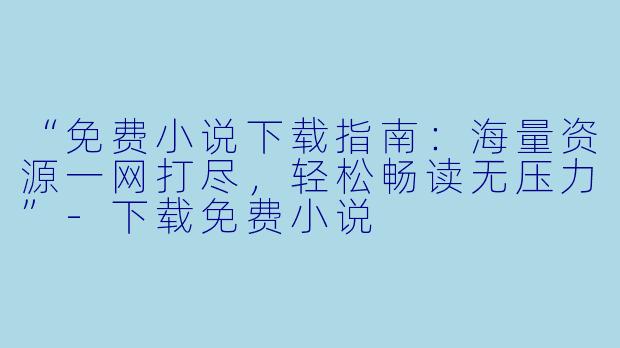 “免费小说下载指南：海量资源一网打尽，轻松畅读无压力”-下载免费小说