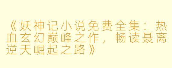 《妖神记小说免费全集：热血玄幻巅峰之作，畅读聂离逆天崛起之路》