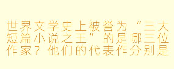 世界文学史上被誉为“三大短篇小说之王”的是哪三位作家？他们的代表作分别是什么？