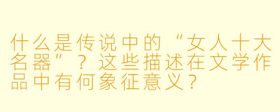 什么是传说中的“女人十大名器”？这些描述在文学作品中有何象征意义？