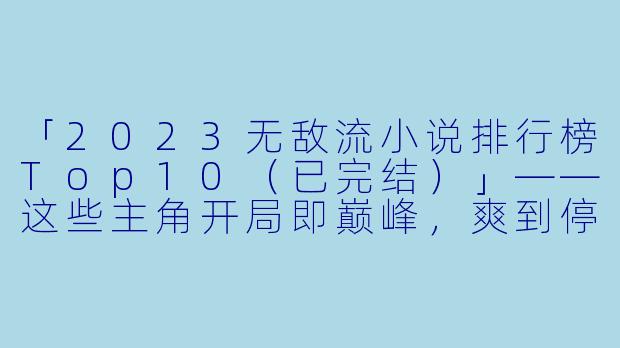 「2023无敌流小说排行榜Top10（已完结）」——这些主角开局即巅峰，爽到停不下来！-无敌流小说排行榜完结