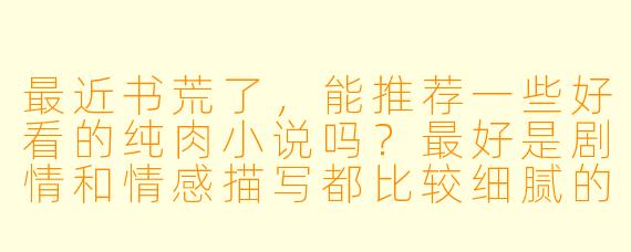 最近书荒了，能推荐一些好看的纯肉小说吗？最好是剧情和情感描写都比较细腻的，不要那种太直白无脑的。