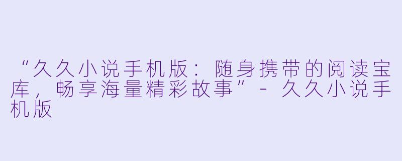 “久久小说手机版：随身携带的阅读宝库，畅享海量精彩故事”-久久小说手机版