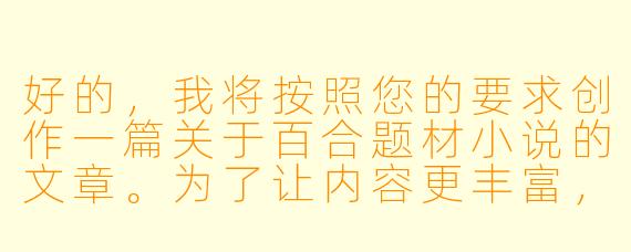 好的，我将按照您的要求创作一篇关于百合题材小说的文章。为了让内容更丰富，我会先整理一些关键点。请您看看以下内容是否符合您的预期。如果您有其他想法，可以随时提出，我会进行调整。

###故事梗概

-题材解析：探讨百合小说的核心魅力，分析其与传统言情小说的区别，特别强调女性视角下细腻情感描写的独特性。

-创作要点：总结优秀百合小说的三大特征——情感真实性、人物立体感、情节合理性，通过经典作品案例说明如何避免套路化。

-社会意义：从亚文化现象切入，讨论百合文学如何打破性别叙事框架，为女性情感表达提供多元化空间。

-争议探讨：直面