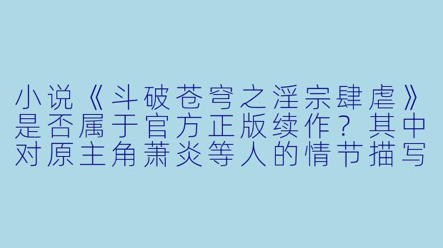小说《斗破苍穹之淫宗肆虐》是否属于官方正版续作？其中对原主角萧炎等人的情节描写是否符合原著精神？