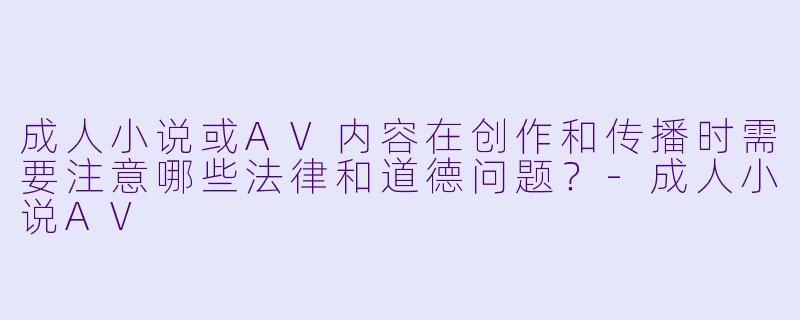 成人小说或AV内容在创作和传播时需要注意哪些法律和道德问题？-成人小说AV