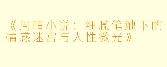 《周晴小说：细腻笔触下的情感迷宫与人性微光》