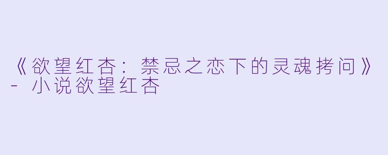 《欲望红杏：禁忌之恋下的灵魂拷问》-小说欲望红杏