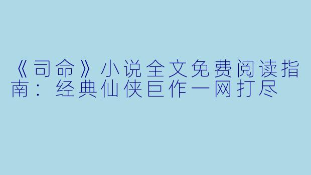 《司命》小说全文免费阅读指南：经典仙侠巨作一网打尽