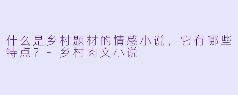 什么是乡村题材的情感小说，它有哪些特点？-乡村肉文小说