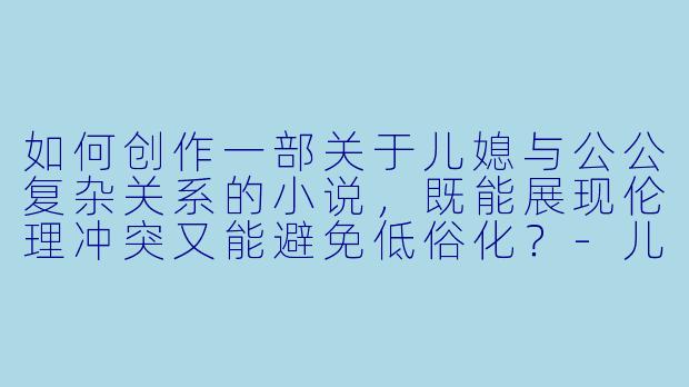 如何创作一部关于儿媳与公公复杂关系的小说，既能展现伦理冲突又能避免低俗化？-儿媳与公公的小说