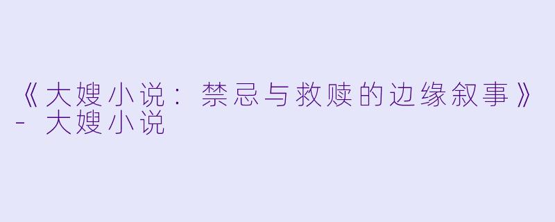 《大嫂小说：禁忌与救赎的边缘叙事》-大嫂小说