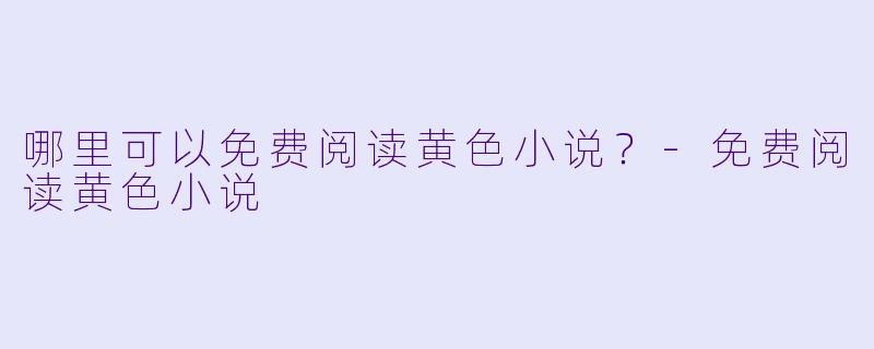 哪里可以免费阅读黄色小说？-免费阅读黄色小说