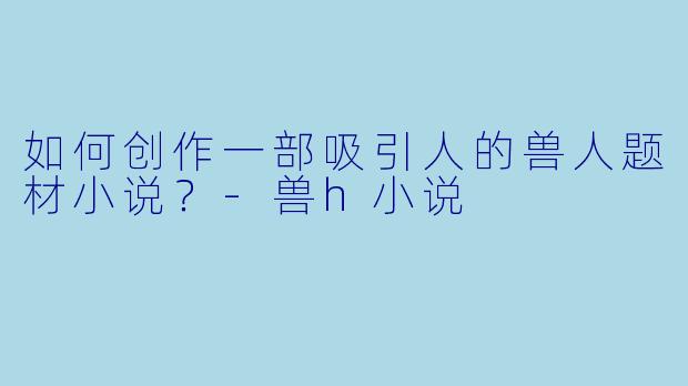 如何创作一部吸引人的兽人题材小说？-兽h小说