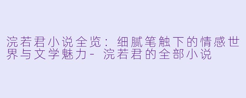 浣若君小说全览：细腻笔触下的情感世界与文学魅力-浣若君的全部小说