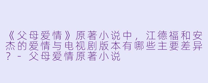 《父母爱情》原著小说中，江德福和安杰的爱情与电视剧版本有哪些主要差异？-父母爱情原著小说