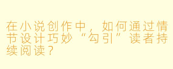 在小说创作中，如何通过情节设计巧妙“勾引”读者持续阅读？
