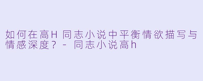 如何在高H同志小说中平衡情欲描写与情感深度？-同志小说高h