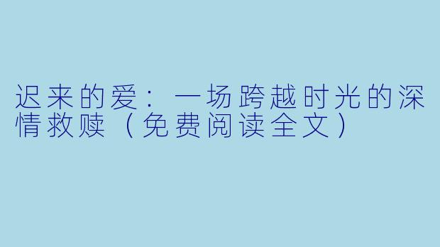迟来的爱：一场跨越时光的深情救赎（免费阅读全文）