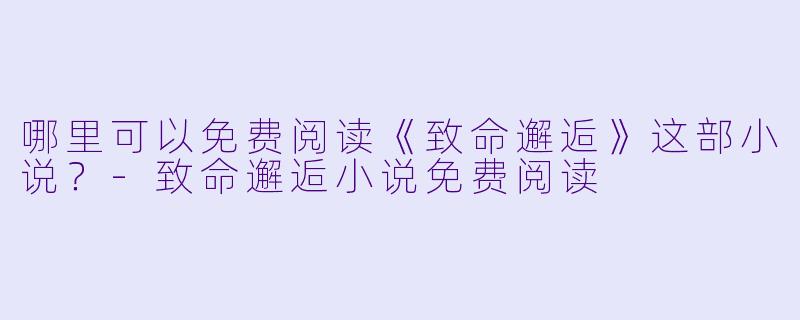 哪里可以免费阅读《致命邂逅》这部小说？-致命邂逅小说免费阅读