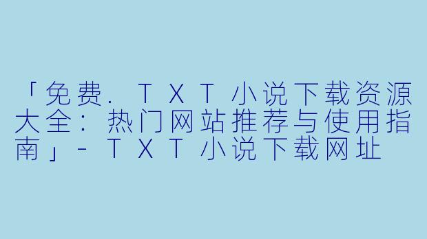 「免费.TXT小说下载资源大全：热门网站推荐与使用指南」-TXT小说下载网址