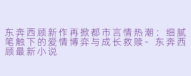 东奔西顾新作再掀都市言情热潮：细腻笔触下的爱情博弈与成长救赎-东奔西顾最新小说