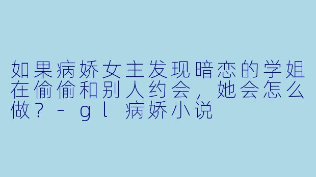 如果病娇女主发现暗恋的学姐在偷偷和别人约会，她会怎么做？-gl病娇小说