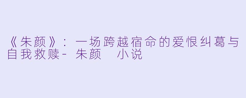 《朱颜》：一场跨越宿命的爱恨纠葛与自我救赎-朱颜 小说
