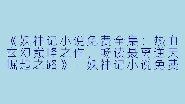 《妖神记小说免费全集：热血玄幻巅峰之作，畅读聂离逆天崛起之路》-妖神记小说免费全集