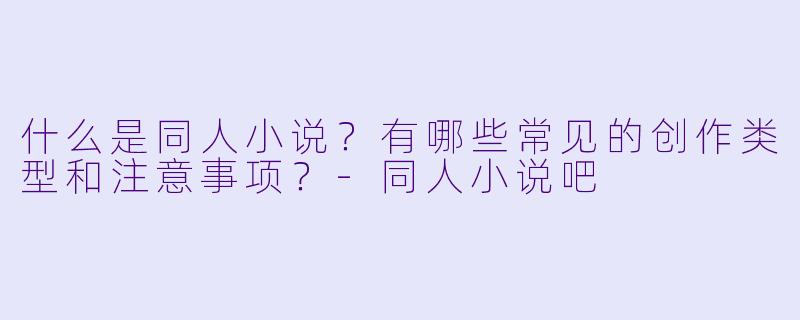 什么是同人小说？有哪些常见的创作类型和注意事项？-同人小说吧