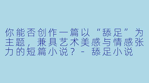 你能否创作一篇以“舔足”为主题，兼具艺术美感与情感张力的短篇小说？-舔足小说