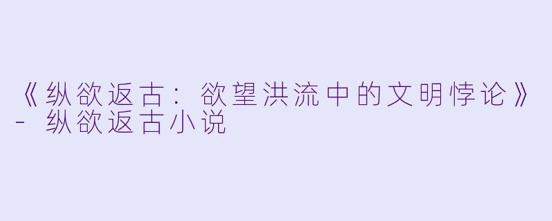 《纵欲返古：欲望洪流中的文明悖论》-纵欲返古小说
