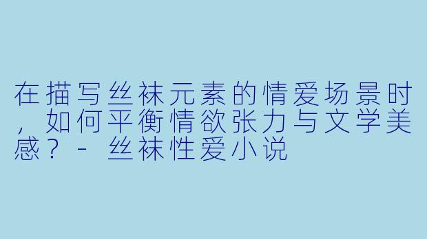在描写丝袜元素的情爱场景时，如何平衡情欲张力与文学美感？-丝袜性爱小说