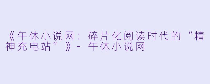《午休小说网：碎片化阅读时代的“精神充电站”》-午休小说网