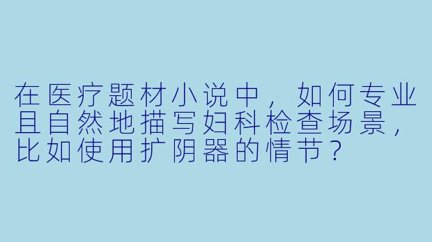 在医疗题材小说中，如何专业且自然地描写妇科检查场景，比如使用扩阴器的情节？