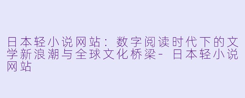 日本轻小说网站：数字阅读时代下的文学新浪潮与全球文化桥梁-日本轻小说网站